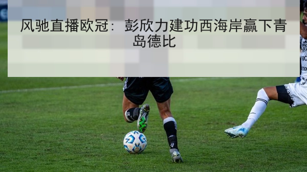 风驰直播欧冠: 彭欣力建功西海岸赢下青岛德比