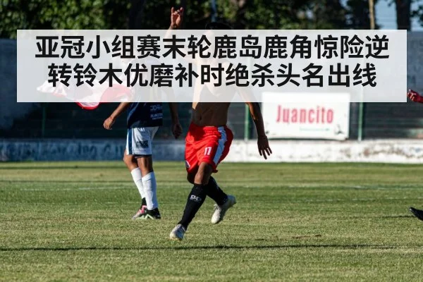 亚冠小组赛末轮鹿岛鹿角惊险逆转铃木优磨补时绝杀头名出线