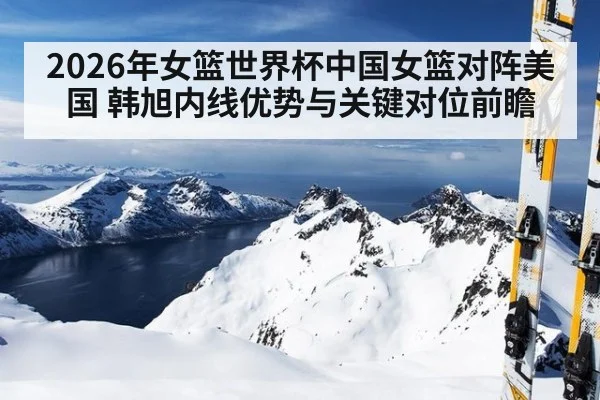 2026年女篮世界杯中国女篮对阵美国 韩旭内线优势与关键对位前瞻